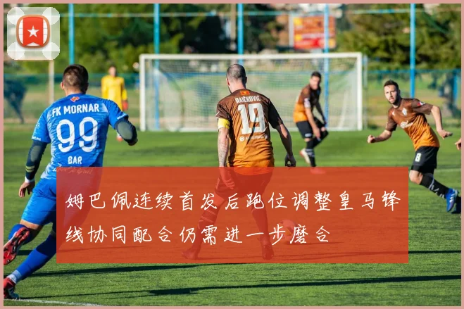 姆巴佩连续首发后跑位调整皇马锋线协同配合仍需进一步磨合