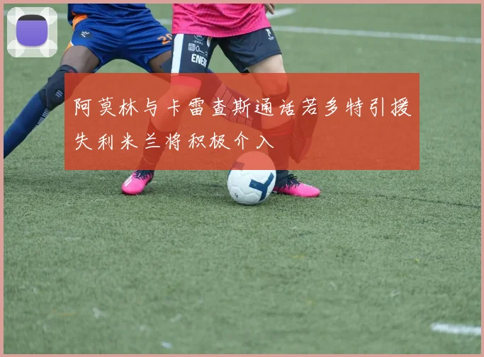 阿莫林与卡雷查斯通话若多特引援失利米兰将积极介入