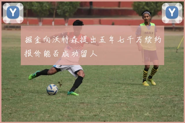 掘金向沃特森提出五年七千万续约报价能否成功留人