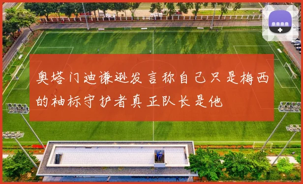 奥塔门迪谦逊发言称自己只是梅西的袖标守护者真正队长是他