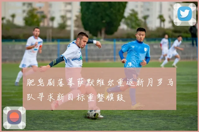 肥皂剧落幕萨默维尔重返新月罗马队寻求新目标重整旗鼓