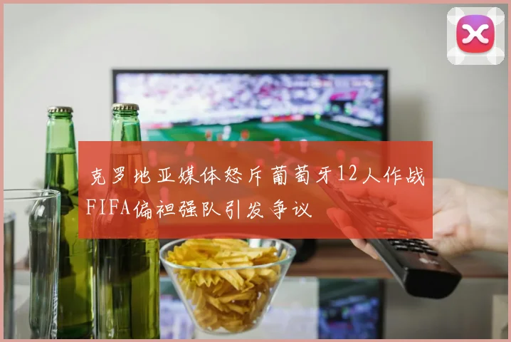克罗地亚媒体怒斥葡萄牙12人作战FIFA偏袒强队引发争议