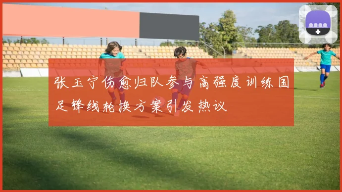 张玉宁伤愈归队参与高强度训练国足锋线轮换方案引发热议