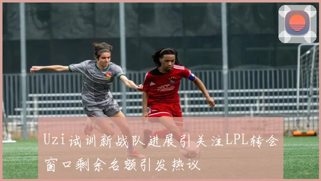 Uzi试训新战队进展引关注LPL转会窗口剩余名额引发热议
