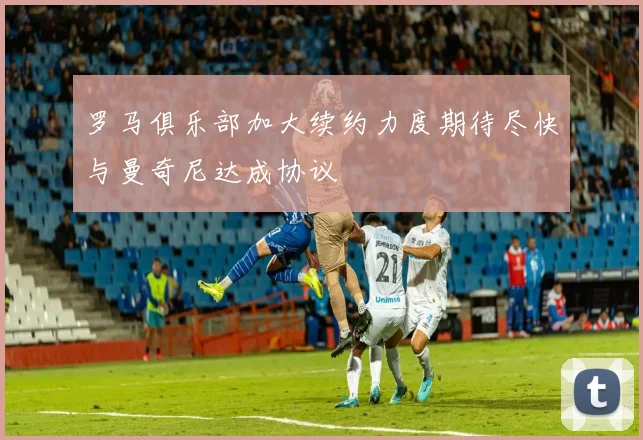 罗马俱乐部加大续约力度期待尽快与曼奇尼达成协议