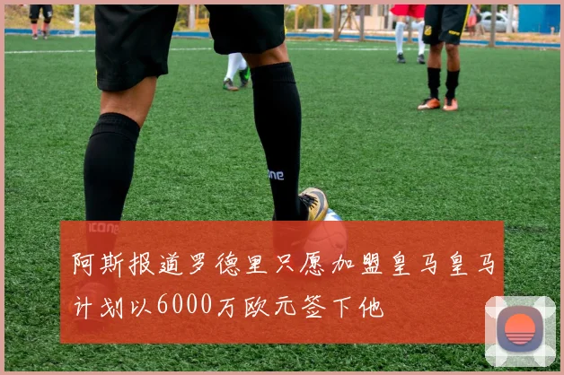 阿斯报道罗德里只愿加盟皇马皇马计划以6000万欧元签下他