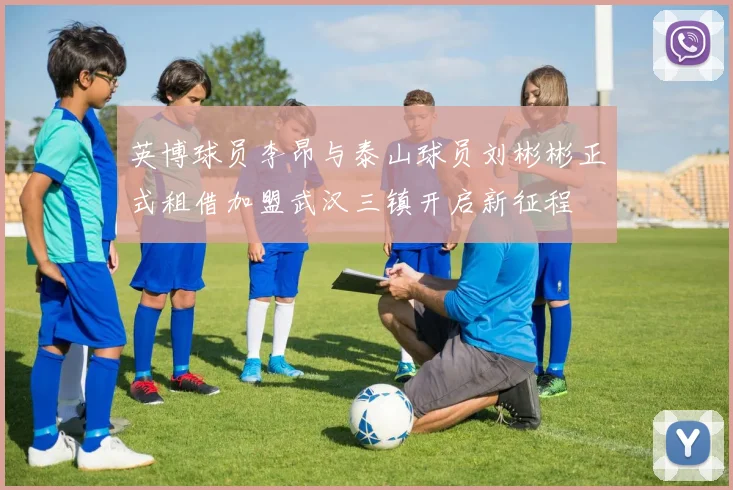 英博球员李昂与泰山球员刘彬彬正式租借加盟武汉三镇开启新征程