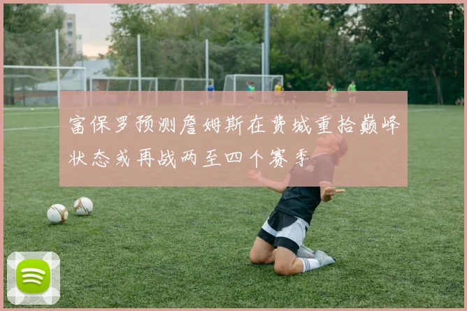 富保罗预测詹姆斯在费城重拾巅峰状态或再战两至四个赛季