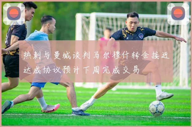 热刺与曼城谈判马尔穆什转会接近达成协议预计下周完成交易