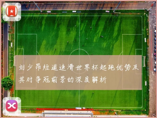 刘少昂短道速滑世界杯起跑优势及其对争冠前景的深度解析